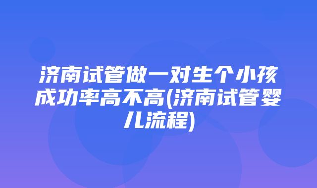 济南试管做一对生个小孩成功率高不高(济南试管婴儿流程)