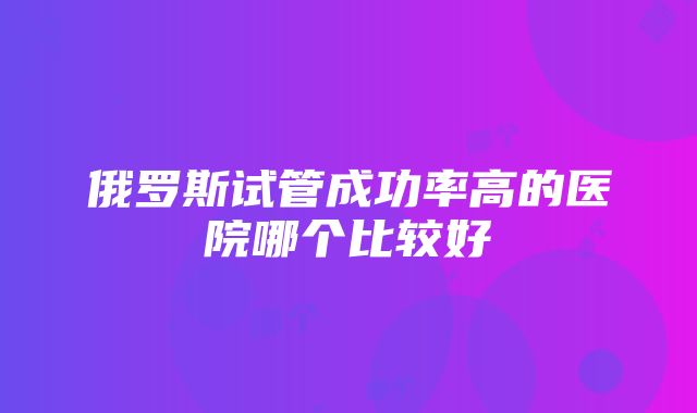 俄罗斯试管成功率高的医院哪个比较好