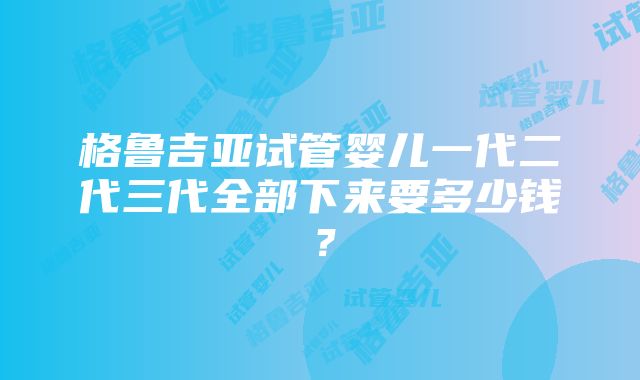 格鲁吉亚试管婴儿一代二代三代全部下来要多少钱？