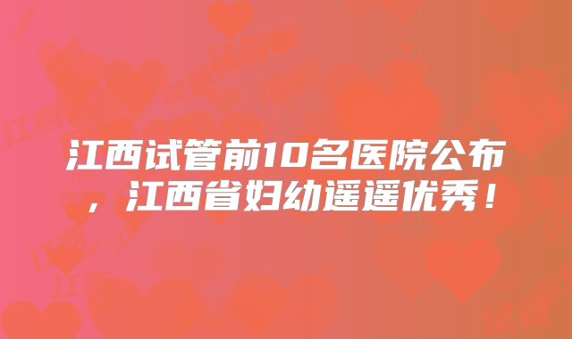 江西试管前10名医院公布，江西省妇幼遥遥优秀！