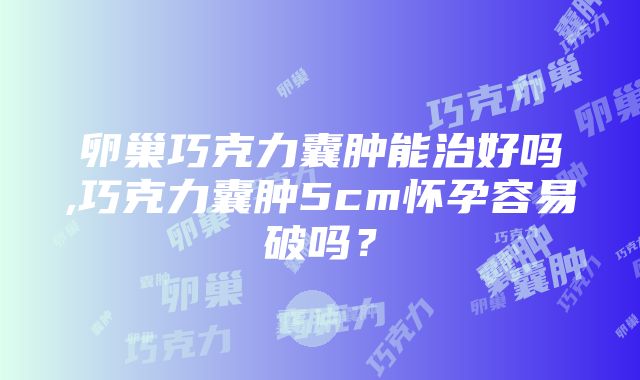 卵巢巧克力囊肿能治好吗,巧克力囊肿5cm怀孕容易破吗？