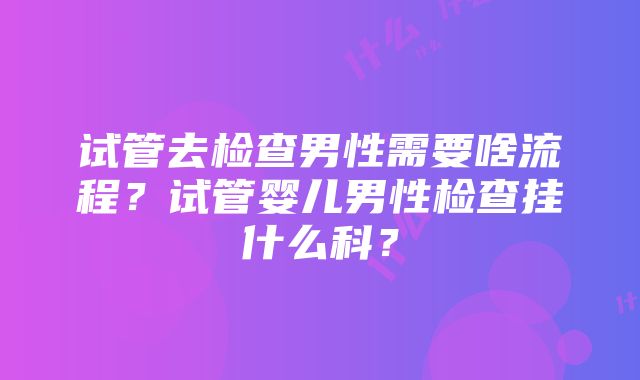 试管去检查男性需要啥流程？试管婴儿男性检查挂什么科？