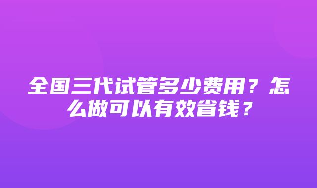 全国三代试管多少费用？怎么做可以有效省钱？