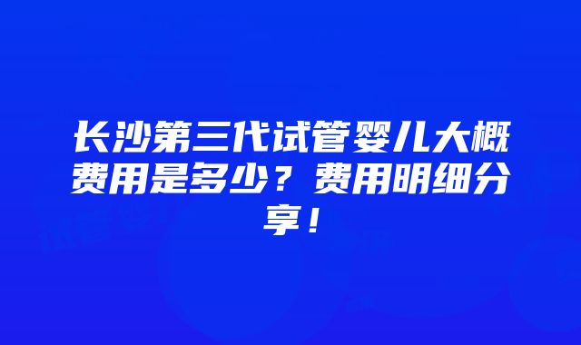 长沙第三代试管婴儿大概费用是多少？费用明细分享！