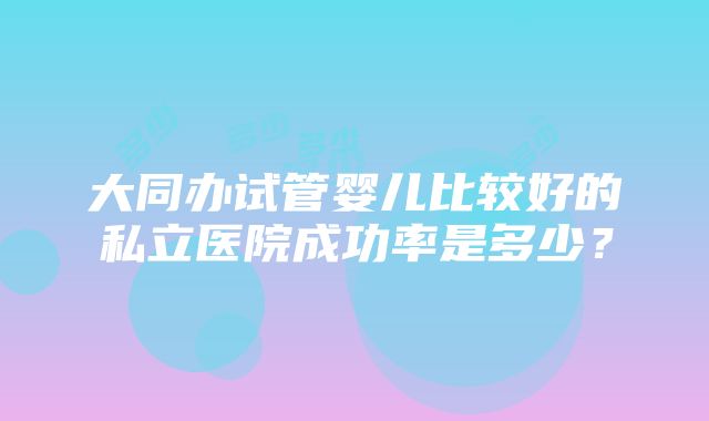 大同办试管婴儿比较好的私立医院成功率是多少？