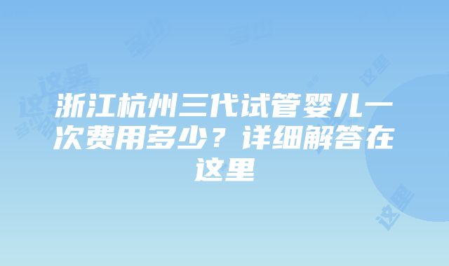 浙江杭州三代试管婴儿一次费用多少？详细解答在这里