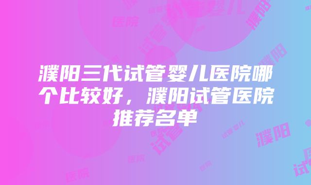 濮阳三代试管婴儿医院哪个比较好，濮阳试管医院推荐名单