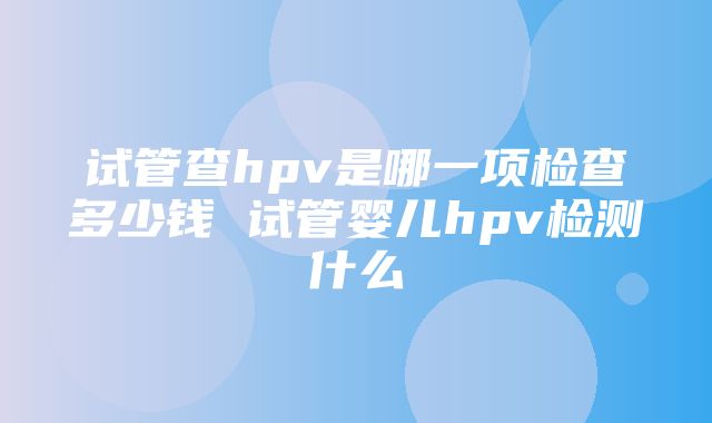 试管查hpv是哪一项检查多少钱 试管婴儿hpv检测什么