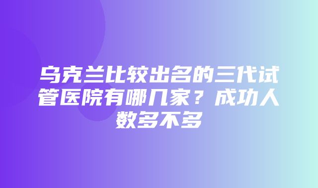 乌克兰比较出名的三代试管医院有哪几家？成功人数多不多