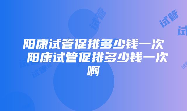 阳康试管促排多少钱一次 阳康试管促排多少钱一次啊