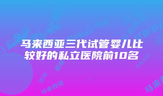 马来西亚三代试管婴儿比较好的私立医院前10名