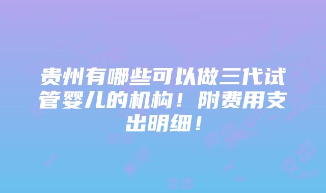 贵州有哪些可以做三代试管婴儿的机构！附费用支出明细！