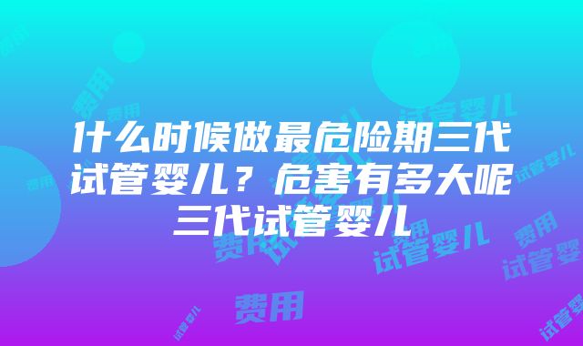 什么时候做最危险期三代试管婴儿？危害有多大呢三代试管婴儿