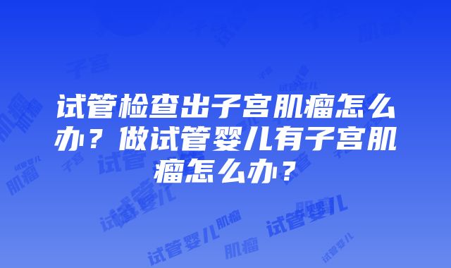 试管检查出子宫肌瘤怎么办？做试管婴儿有子宫肌瘤怎么办？