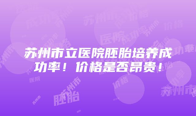 苏州市立医院胚胎培养成功率！价格是否昂贵！