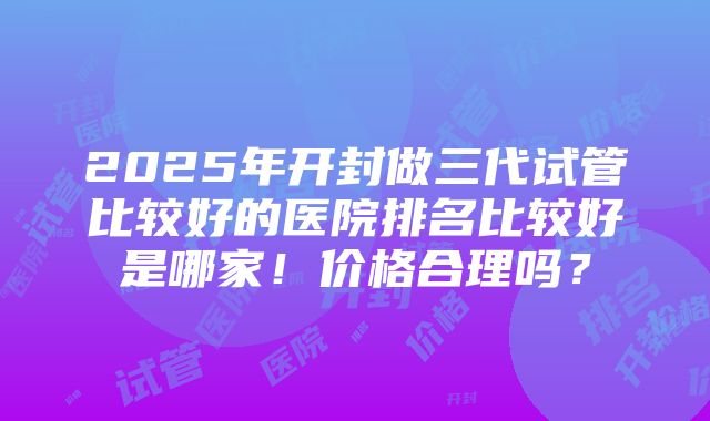 2025年开封做三代试管比较好的医院排名比较好是哪家！价格合理吗？