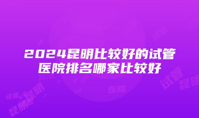 2024昆明比较好的试管医院排名哪家比较好