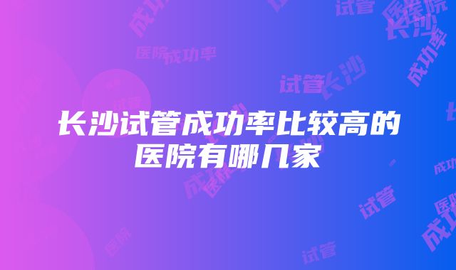 长沙试管成功率比较高的医院有哪几家