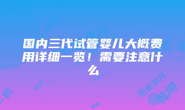 国内三代试管婴儿大概费用详细一览！需要注意什么