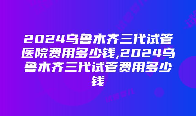 2024乌鲁木齐三代试管医院费用多少钱,2024乌鲁木齐三代试管费用多少钱