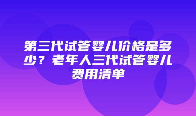 第三代试管婴儿价格是多少？老年人三代试管婴儿费用清单