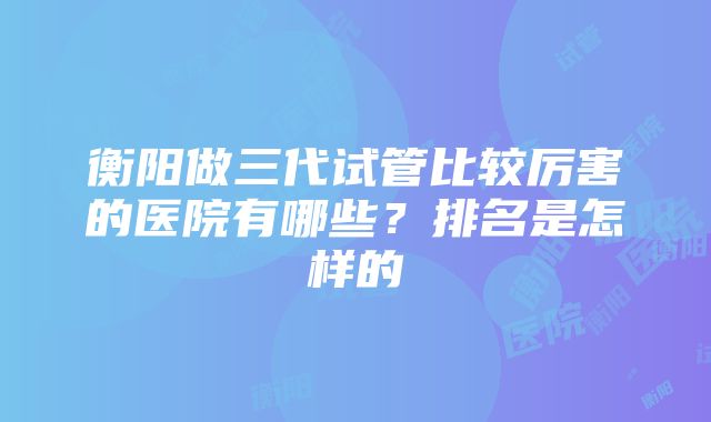 衡阳做三代试管比较厉害的医院有哪些？排名是怎样的