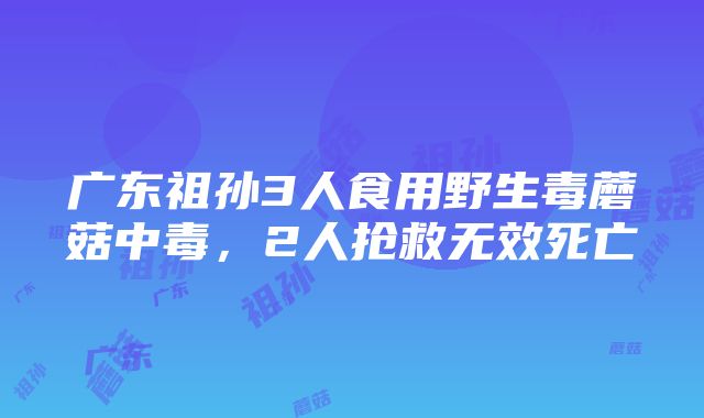 广东祖孙3人食用野生毒蘑菇中毒，2人抢救无效死亡