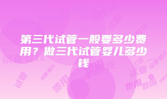 第三代试管一般要多少费用？做三代试管婴儿多少钱