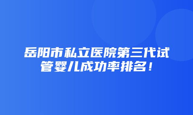 岳阳市私立医院第三代试管婴儿成功率排名！