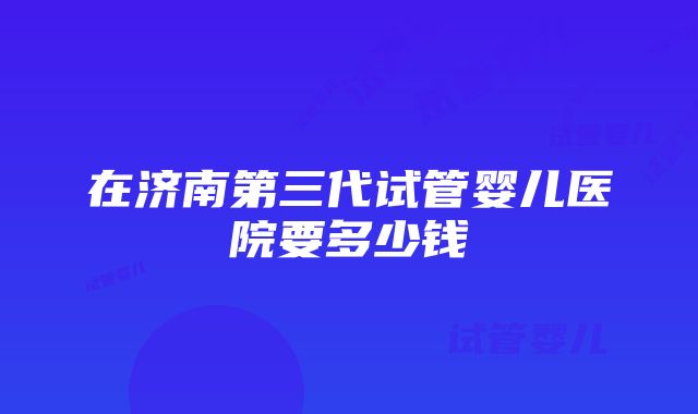 在济南第三代试管婴儿医院要多少钱