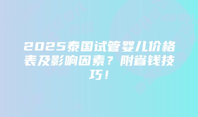 2025泰国试管婴儿价格表及影响因素？附省钱技巧！