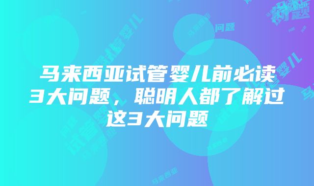 马来西亚试管婴儿前必读3大问题，聪明人都了解过这3大问题