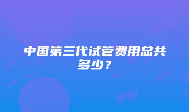 中国第三代试管费用总共多少？