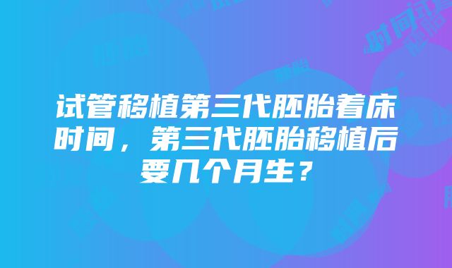 试管移植第三代胚胎着床时间，第三代胚胎移植后要几个月生？