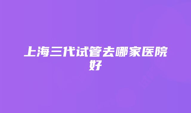 上海三代试管去哪家医院好