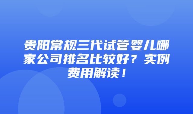 贵阳常规三代试管婴儿哪家公司排名比较好？实例费用解读！