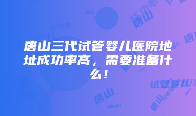 唐山三代试管婴儿医院地址成功率高，需要准备什么！