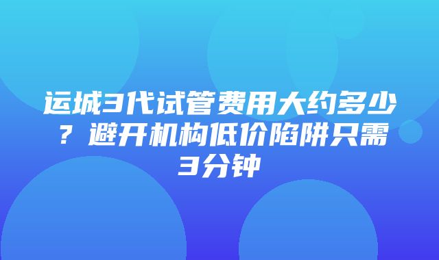 运城3代试管费用大约多少？避开机构低价陷阱只需3分钟