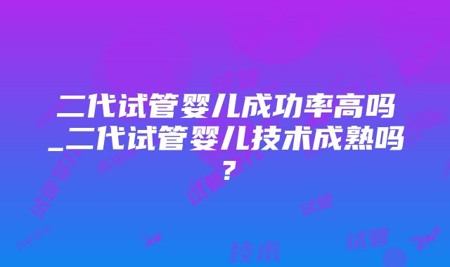 二代试管婴儿成功率高吗_二代试管婴儿技术成熟吗？