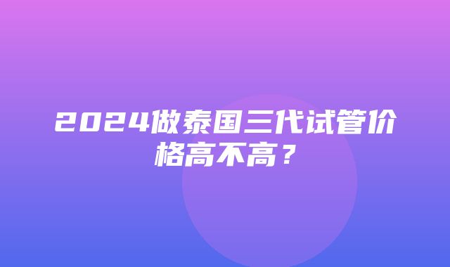 2024做泰国三代试管价格高不高？