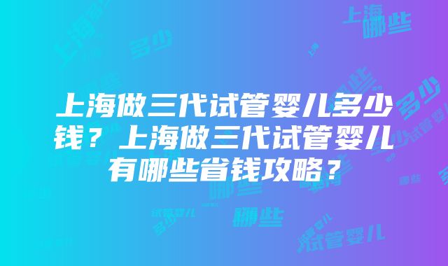 上海做三代试管婴儿多少钱？上海做三代试管婴儿有哪些省钱攻略？