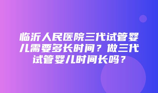 临沂人民医院三代试管婴儿需要多长时间？做三代试管婴儿时间长吗？