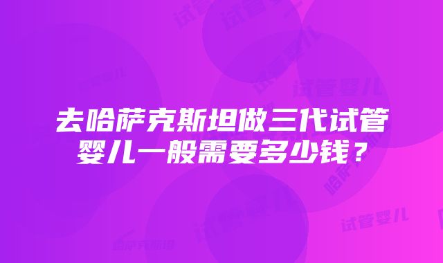 去哈萨克斯坦做三代试管婴儿一般需要多少钱？