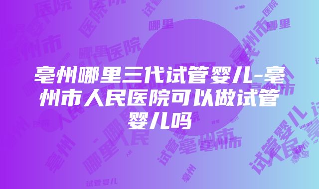 亳州哪里三代试管婴儿-亳州市人民医院可以做试管婴儿吗