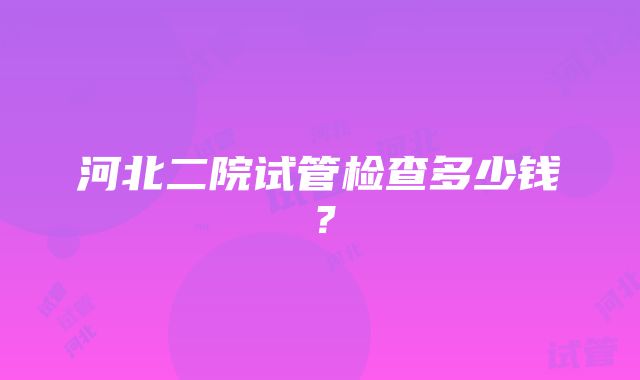 河北二院试管检查多少钱？