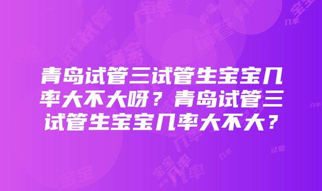 青岛试管三试管生宝宝几率大不大呀？青岛试管三试管生宝宝几率大不大？