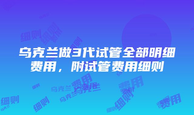 乌克兰做3代试管全部明细费用，附试管费用细则