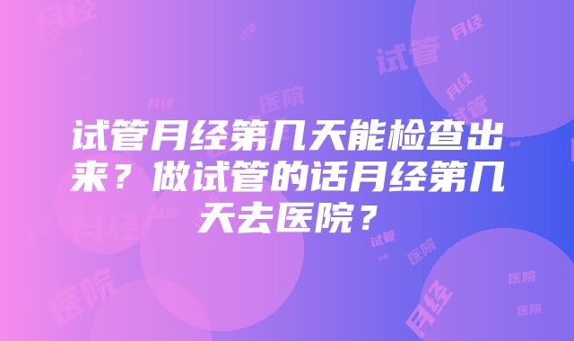 试管月经第几天能检查出来？做试管的话月经第几天去医院？