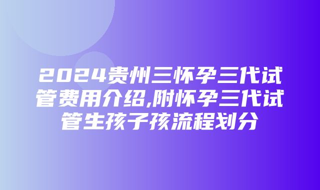 2024贵州三怀孕三代试管费用介绍,附怀孕三代试管生孩子孩流程划分