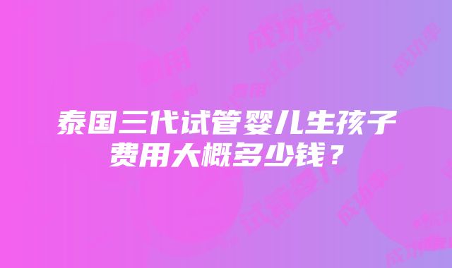 泰国三代试管婴儿生孩子费用大概多少钱？